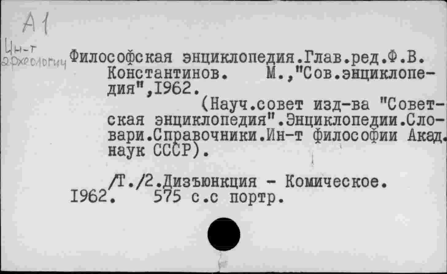 ﻿Философская энциклопедия.Глав.ред.Ф.В. Константинов. М.."Сов.энциклопедия",1962.
(Науч.совет изд-ва "Советская энциклопедия".Энциклопедии.Сдовари .Справочники.Ин-т философии Акад, наук СССР).
/Т./2.Дизъюнкция - Комическое. 1962.	575 с.с портр.